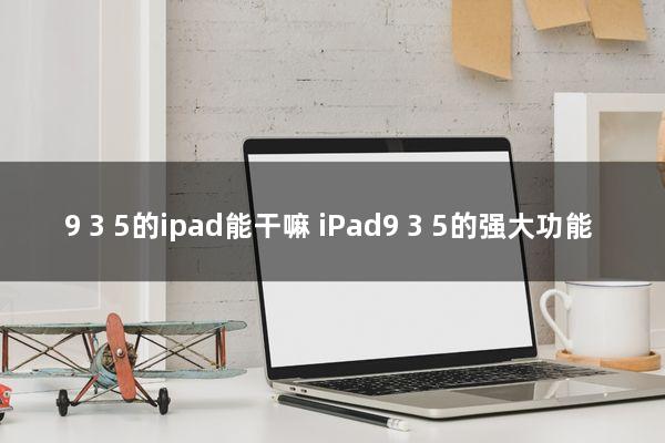 9.3.5的ipad能干嘛(iPad9.3.5的强大功能)